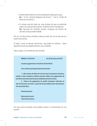 55 Rede e-Tec Brasil
Unidade 3 - Memorandos, circulares, correio eletrônico
•
•
O destinatário deve ser mencionado pelo cargo que ocupa.
Ex.: “À Sra. Gerente Regional de Ensino”; “Ao Sr. Chefe de
Recursos Humanos”;
O campo assunto deve ser uma síntese do que se pretende
expor no corpo do documento. O ideal é entre 3 e 4 palavras.
Ex.: Reunião do conselho escolar; mudança de horário da
reunião; licença-maternidade.
Por ser um documento sintético, deve-se tratar de um só assunto em
cada memorando.
O texto, como os demais elementos, não pode ser extenso. Deve
apresentar, precisa e objetivamente, seu conteúdo.
Veja, a seguir, um modelo de memorando:
MEMO n.0123/2010 Em 20 de março de 2010
Assunto:pagamentos retroativos de benefícios
À Sra.Diretora do Departamento Financeiro
1 – Nos termos do Plano de Carreira dos Funcionários Escolares,
solicito a Vossa Senhoria verificar possíveis falhas nos pagamentos de
benefícios dos funcionários deste estabelecimento de ensino.
2 – Trata-se do pagamento de auxílio transporte referente ao
mês de fevereiro corrente, o qual não foi percebido pelos funcionários,
até a presente data.
Atenciosamente,
Maria José Ferreira
Chefe de Secretaria
Em que outras situações você poderia utilizar o memorando em sua
escola?
 