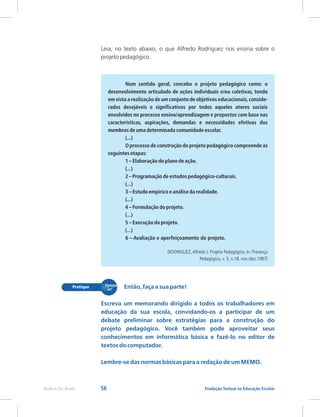 56 Produção Textual na Educação Escolar
Rede e-Tec Brasil
Leia, no texto abaixo, o que Alfredo Rodriguez nos ensina sobre o
projeto pedagógico.
Num sentido geral, concebo o projeto pedagógico como: o
desenvolvimento articulado de ações individuais e/ou coletivas, tendo
em vista a realização de um conjunto de objetivos educacionais,conside-
rados desejáveis e significativos por todos aqueles atores sociais
envolvidos no processo ensino/aprendizagem e propostos com base nas
características, aspirações, demandas e necessidades efetivas dos
membros de uma determinada comunidade escolar.
(...)
O processo de construção do projeto pedagógico compreende as
seguintes etapas:
1 – Elaboração do plano de ação.
(...)
2 – Programação de estudos pedagógico-culturais.
(...)
3 – Estudo empírico e análise da realidade.
(...)
4 – Formulação do projeto.
(...)
5 – Execução do projeto.
(...)
6 – Avaliação e aperfeiçoamento do projeto.
(RODRIGUEZ,Alfredo J. Projeto Pedagógico, In: Presença
Pedagógica, v. 3, n.18, nov./dez.1997)
Então, faça a sua parte!
Escreva um memorando dirigido a todos os trabalhadores em
educação da sua escola, convidando-os a participar de um
debate preliminar sobre estratégias para a construção do
projeto pedagógico. Você também pode aproveitar seus
conhecimentos em informática básica e fazê-lo no editor de
textos do computador.
Lembre-se das normas básicas para a redação de um MEMO.
 