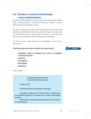 57 Rede e-Tec Brasil
Unidade 3 - Memorandos, circulares, correio eletrônico
3.2 Circular: a mesma informação,
vários destinatários
No setor público, quando é necessário fazer uma comunicação endere-
çada, simultaneamente, a diversos destinatários, utiliza-se a circular
(ofício-circular, memorando-circular).
De caráter multidirecional, a circular é reproduzida em vias ou cópias de
igual teor, podendo transmitir avisos, ordens, instruções, convites, para
um público que pode ser misto, interno e externo – este último em
menor escala. O endereçamento é feito apenas no envelope.
Seu texto é direto, dispensando-se as formalidades – mas nunca a
norma culta!
A estrutura de uma circular é similar à do memorando:
cabeçalho: nome da empresa que envia ou logotipo,
número da circular;
vocativo;
mensagem;
local e data;
assinatura.
Veja o modelo:
•
•
•
•
•
Secretaria Estadual de Educação
Escola Estadual Clarice Lispector
Circular n.13/10
Prezados Funcionários da Secretaria de Educação,
Convidamos a todos para a IV Feira de Cultura e Tradições, que
será realizada nos dias 16 e 17 de junho, de 9 às 17 horas, nesta unidade
de ensino.
A feira contará com inúmeras atrações culturais,muito artesana-
to e comidas típicas.
 