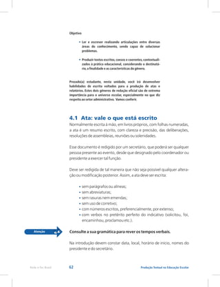 62 Produção Textual na Educação Escolar
Rede e-Tec Brasil
Objetivo
Ler e escrever realizando articulações entre diversas
áreas do conhecimento, sendo capaz de solucionar
problemas.
Produzir textos escritos,coesos e coerentes,contextuali-
zados à prática educacional, considerando o destinatá-
rio,a finalidade e as características do gênero.
Prezado(a) estudante, nesta unidade, você irá desenvolver
habilidades de escrita voltados para a produção de atas e
relatórios. Estes dois gêneros de redação oficial são de extrema
importância para o universo escolar, especialmente no que diz
respeito ao setor administrativo. Vamos conferir.
•
•
4.1 Ata: vale o que está escrito
Normalmente escrita à mão, em livros próprios, com folhas numeradas,
a ata é um resumo escrito, com clareza e precisão, das deliberações,
resoluções de assembleias, reuniões ou solenidades.
Esse documento é redigido por um secretário, que poderá ser qualquer
pessoa presente ao evento, desde que designado pelo coordenador ou
presidente a exercer tal função.
Deve ser redigida de tal maneira que não seja possível qualquer altera-
ção ou modificação posterior. Assim, a ata deve ser escrita:
sem parágrafos ou alíneas;
sem abreviaturas;
sem rasuras nem emendas;
sem uso de corretivo;
com números escritos, preferencialmente, por extenso;
com verbos no pretérito perfeito do indicativo (solicitou, foi,
encaminhou, proclamou etc.).
Consulte a sua gramática para rever os tempos verbais.
Na introdução devem constar data, local, horário de início, nomes do
presidente e do secretário.
•
•
•
•
•
•
 