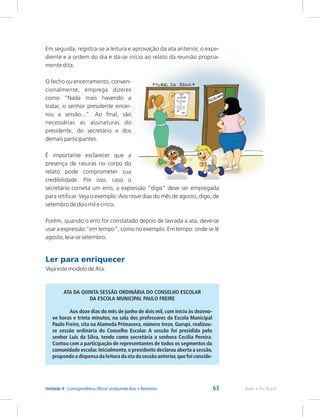 63 Rede e-Tec Brasil
Unidade 4 - Correspondência Oficial: produzindo Atas e Relatórios
Em seguida, registra-se a leitura e aprovação da ata anterior, o expe-
diente e a ordem do dia e dá-se início ao relato da reunião propria-
mente dita.
O fecho ou encerramento, conven-
cionalmente, emprega dizeres
como “Nada mais havendo a
tratar, o senhor presidente encer-
rou a sessão...”. Ao final, são
necessárias as assinaturas do
presidente, do secretário e dos
demais participantes.
É importante esclarecer que a
presença de rasuras no corpo do
relato pode comprometer sua
credibilidade. Por isso, caso o
secretário cometa um erro, a expressão “digo” deve ser empregada
para retificar. Veja o exemplo: Aos nove dias do mês de agosto, digo, de
setembro de dois mil e cinco.
Porém, quando o erro for constatado depois de lavrada a ata, deve-se
usar a expressão “em tempo”, como no exemplo: Em tempo: onde se lê
agosto, leia-se setembro.
Ler para enriquecer
Veja este modelo de Ata:
ATA DA QUINTA SESSÃO ORDINÁRIA DO CONSELHO ESCOLAR
DA ESCOLA MUNICIPAL PAULO FREIRE
Aos doze dias do mês de junho de dois mil, com início às dezeno-
ve horas e trinta minutos, na sala dos professores da Escola Municipal
Paulo Freire, sita na Alameda Primavera, número treze, Gurupi, realizou-
se sessão ordinária do Conselho Escolar. A sessão foi presidida pelo
senhor Luis da Silva, tendo como secretária a senhora Cecília Pereira.
Contou com a participação de representantes de todos os segmentos da
comunidade escolar.Inicialmente,o presidente declarou aberta a sessão,
propondoa dispensada leitura da ata da sessãoanterior,que foi conside-
 