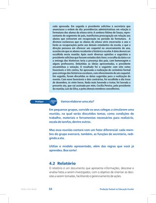 64 Produção Textual na Educação Escolar
Rede e-Tec Brasil
rada aprovada. Em seguida o presidente solicitou à secretária que
anunciasse a ordem do dia: providências administrativas em relação à
formatura dos alunos da oitava série.A senhora Fátima de Souza, repre-
sentante do segmento de pais, manifestou preocupação em relação aos
alunos que estiverem em recuperação no período da formatura. A
diretora esclareceu que os alunos da oitava série encerrarão o ano e
farão as recuperações junto aos demais estudantes da escola, e que a
direção pensava em oferecer um coquetel no encerramento do ano,
ocasião em que os alunos receberão o históricoescolar.A data deverá ser
escolhida nesta reunião. Após ouvir diversas opiniões e sugestões o
presidentesolicitouque fossemvotadosdois itens:a escolhada data e se
a entrega dos históricos teria a presença dos pais, com homenagem a
alguns professores. Debatidas as ideias apresentadas, o presidente
encaminhou a votação. O resultado foi o seguinte: com oito votos
favoráveis e três contra, foi aprovada a realização de cerimônia formal
para entrega dos históricosescolares,com oferecimento de um coquetel.
Em seguida, foram discutidas as datas sugeridas para a realização do
evento. Com nove favoráveis e dois contrários, foi escolhido o dia treze
de dezembro, às vinte horas. Nada mais havendo a tratar, foi lavrada a
presente ata, que vai assinada por mim, Cecília Pereira, pelo presidente
da reunião,Luisda Silva,e pelosdemaismembros conselheiros.
Vamos elaborar uma ata?
Em pequenos grupos, convide os seus colegas a simularem uma
reunião, na qual serão discutidos temas, como condições de
trabalho, materiais e ferramentas necessários para realizá-lo,
escala de tarefas, dentre outros.
Mas essa reunião contará com um fator diferencial: cada mem-
bro do grupo exercerá, também, as funções de secretário, redi-
gindo a ata.
Utilize o modelo apresentado, além das regras que você já
aprendeu. Boa sorte!
4.2 Relatório
O relatório é um documento que apresenta informações; descreve e
analisa fatos a serem investigados, com o objetivo de orientar as deci-
sões a serem tomadas, facilitando o gerenciamento de ações.
 