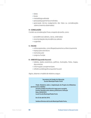 66 Produção Textual na Educação Escolar
Rede e-Tec Brasil
•
•
•
•
•
•
•
•
•
•
•
•
•
•
•
locais
metodologia adotada
pessoas/equipamentos envolvidos
apreciação técnica (julgamento dos fatos ou considerações
sobre os eventos observados)
4 – CONCLUSÃO
Contém as considerações finais a respeito da tarefa, como:
procedências (cabíveis, claras, ordenadas)
recomendações de providências cabíveis
sugestões
5 – FECHO
utiliza expressões, como Respeitosamente ou Atenciosamente
espaço para assinatura
nome do autor
cargo ou função
6 – ANEXOS (quando houver)
tabelas, dados estatísticos, gráficos, ilustrações, fotos, mapas,
documentos
informações complementares
referência bibliográfica (quando houver)
Agora, observe o modelo de relatório a seguir.
datas
Secretaria de Estado de Educação
Escola Municipal Paulo Freire
Título: Relatório sobre a implantação do Projeto de Alfabetiza-
ção de Jovens eAdultos
Assunto:Análise da oferta de vagas para o projeto
Evento:Reunião entre alunos,professores e direção
Data:20/04/2010
Local:Escola Municipal Paulo Freire
Em 25 de abril de 2010.
Senhora Diretora da Escola Municipal Paulo Freire,
 
