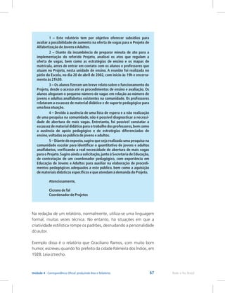 67 Rede e-Tec Brasil
Unidade 4 - Correspondência Oficial: produzindo Atas e Relatórios
1 – Este relatório tem por objetivo oferecer subsídios para
avaliar a possibilidade de aumento na oferta de vagas para o Projeto de
Alfabetização de Jovens eAdultos.
2 – Diante da incumbência de preparar minuta de ato para a
implementação do referido Projeto, analisei os atos que regulam a
oferta de vagas, bem como as estratégias de ensino e os mapas de
matrícula, antes de entrar em contato com os alunos e professores que
atuam no Projeto, nesta unidade de ensino. A reunião foi realizada no
pátio da Escola, no dia 20 de abril de 2002, com início às 19h e encerra-
mento às 21h30.
3 – Os alunos fizeram um breve relato sobre o funcionamento do
Projeto, desde o acesso até os procedimentos de ensino e avaliação. Os
alunos alegaram o pequeno número de vagas em relação ao número de
jovens e adultos analfabetos existentes na comunidade. Os professores
relataram a escassez de material didático e de suporte pedagógico para
uma boa atuação.
4 – Devido à ausência de uma lista de espera e a não realização
de uma pesquisa na comunidade, não é possível diagnosticar a necessi-
dade de abertura de mais vagas. Entretanto, foi possível constatar a
escassez de material didático para o trabalho dos professores,bem como
a ausência de apoio pedagógico e de estratégias diferenciadas de
ensino,voltadas ao público de jovens e adultos.
5 – Diante do exposto,sugiro que seja realizada uma pesquisa na
comunidade escolar para identificar o quantitativo de jovens e adultos
analfabetos, verificando a real necessidade de abertura de mais vagas
para o Projeto.Sugiro ainda a solicitação,junto à Secretaria de Educação,
de contratação de um coordenador pedagógico, com experiência em
Educação de Jovens e Adultos para auxiliar na elaboração de procedi-
mentos pedagógicos adequados a este público, bem como a aquisição
de materiais didáticos específicos e que atendam à demanda do Projeto.
Atenciosamente,
Cicrano deTal
Coordenador de Projetos
Na redação de um relatório, normalmente, utiliza-se uma linguagem
formal, muitas vezes técnica. No entanto, há situações em que a
criatividade estilística rompe os padrões, desnudando a personalidade
do autor.
Exemplo disso é o relatório que Graciliano Ramos, com muito bom
humor, escreveu quando foi prefeito da cidade Palmeira dos Índios, em
1928. Leia o trecho.
 