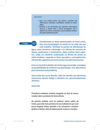 70 Produção Textual na Educação Escolar
Rede e-Tec Brasil
Prezado(a) estudante, estamos chegando ao final de nossos
estudos sobre a produção de textos oficiais.
Na próxima unidade, você irá conhecer outros estilos de
textos, que estão mais próximos de sua realidade do que você
possa imaginar. Vamos aprender a ler, interpretar e produzir
gráficos e tabelas,além da elaboração de resumos e resenhas.
•
•
Ata é um resumo escrito, com clareza e precisão, das
deliberações, resoluções, assembleias, reuniões ou soleni-
dades
Relatório é um documento que apresenta informações;
descreve e analisa fatos a serem investigados, com o
objetivo de orientar as decisões a serem tomadas, facilitan-
do o gerenciamento de ações.
Considerando as ideias apresentadas no texto acima,
faça uma investigação na escola ou no setor em que
você trabalha. Verifique os pontos de distribuição de
água, como torneiras e descargas e os hábitos de consumo de
alunos, professores e funcionários. Após verificar esses aspec-
tos, redija um relatório, endereçado ao diretor da escola ou
chefe imediato, expondo os fatos apurados e, principalmente,
oferecendo sugestões para economizar esse bem tão precioso.
Caso seu local de trabalho não tenha água encanada, investigue
as possibilidades de melhorar sua distribuição. Crie alternativas
para minimizar esse problema.
Você ainda tem outro desafio: além de atender aos elementos
estruturais, deverá redigir o relatório em, aproximadamente,
30 linhas.
Vamos lá?
RESUMO
 
