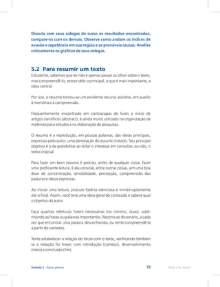 79 Rede e-Tec Brasil
Unidade 5 - Outros gêneros
Discuta com seus colegas de curso os resultados encontrados,
compare-os com os demais. Observe como andam os índices de
evasão e repetência em sua região e as prováveis causas. Analise
criticamente os gráficos de seus colegas.
5.2 Para resumir um texto
Estudante, sabemos que ler não é apenas passar os olhos sobre o texto,
mas compreendê-lo, extrair dele o principal, o que é mais importante, a
ideia central.
Por isso, o resumo tornou-se um excelente recurso assistivo, em auxílio
à memória e à compreensão.
Frequentemente encontrado em contracapas de livros e início de
artigos científicos (abstract), é ainda muito utilizado na organização de
materiais para estudos e na elaboração de pesquisas.
O resumo é a reprodução, em poucas palavras, das ideias principais,
expressas pelo autor, uma abreviação do assunto tratado. Seu principal
objetivo é o de possibilitar ao leitor o interesse em consultar, ou não, o
texto original.
Para fazer um bom resumo é preciso, antes de qualquer coisa, fazer
uma proficiente leitura. E ela consiste, entre outras coisas, em uma boa
dose de concentração, sensibilidade, percepção, compreensão das
palavras e ideias expressas.
Ao iniciar uma leitura, procure fazê-la silenciosa e ininterruptamente
até o final. Assim, você terá uma ideia geral do conteúdo e saberá qual
o objetivo do autor.
Faça quantas releituras forem necessárias (no mínimo, duas), subli-
nhando as frases ou palavras importantes. Recorra ao dicionário, a cada
vez que encontrar uma palavra desconhecida, ou tente compreendê-la
a partir do contexto.
Tente estabelecer a relação do título com o texto, verificando também
se a redação foi linear, com introdução (começo), desenvolvimento
(meio) e conclusão (fim).
 