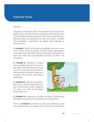 83 Rede e-Tec Brasil
Palavras finais
Estudante,
Chegamos ao final deste Caderno. Ao longo dele, tivemos a oportuni-
dade de trocar muitas ideias sobre a produção de textos escritos, como
forma de registro de nossa existência e meio de comunicação eficiente.
Discutimos sobre suas experiências de vida, seus valores, e também
sobre qualidades e características da redação oficial, aplicadas ao
contexto escolar.
Na Unidade I, identificamos algumas qualidades de um bom texto,
como: clareza, coerência, precisão, concisão, coesão, objetividade e
criatividade. Essas características foram discutidas e empregadas em
textos que tratam das suas experiências de vida, de valores e de
concepções.
Na Unidade II, estudamos a eficácia
como qualidade essencial às comunica-
ções oficiais. Também descobrimos que a
carta foi a precursora dos documentos
administrativos e aprendemos sobre seus
sucessores, como o ofício, requerimento
e solicitação.
Na Unidade III, tratamos da correspon-
dência menos formal, produzindo circu-
lares, memorandos e, ainda, navegamos
um pouco nos mares da tecnologia,
produzindo e-mails.
Na Unidade IV, trabalhamos as funções, estruturas e características
dos relatórios e atas como instrumentos de comunicação oficial.
Por fim, na Unidade V, pudemos nos aventurar por gêneros que não
são, necessariamente, da redação oficial, mas de suma importância
 