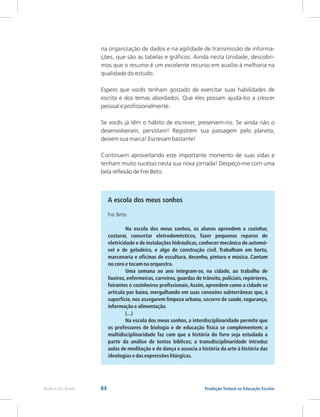 84 Produção Textual na Educação Escolar
Rede e-Tec Brasil
na organização de dados e na agilidade de transmissão de informa-
ções, que são as tabelas e gráficos. Ainda nesta Unidade, descobri-
mos que o resumo é um excelente recurso em auxílio à melhoria na
qualidade do estudo.
Espero que vocês tenham gostado de exercitar suas habilidades de
escrita e dos temas abordados. Que eles possam ajudá-los a crescer
pessoal e profissionalmente.
Se vocês já têm o hábito de escrever, preservem-no. Se ainda não o
desenvolveram, persistam! Registrem sua passagem pelo planeta,
deixem sua marca! Escrevam bastante!
Continuem aproveitando este importante momento de suas vidas e
tenham muito sucesso nesta sua nova jornada! Despeço-me com uma
bela reflexão de Frei Beto.
A escola dos meus sonhos
Frei Betto
Na escola dos meus sonhos, os alunos aprendem a cozinhar,
costurar, consertar eletrodomésticos, fazer pequenos reparos de
eletricidade e de instalações hidráulicas,conhecer mecânica de automó-
vel e de geladeira, e algo de construção civil. Trabalham em horta,
marcenaria e oficinas de escultura, desenho, pintura e música. Cantam
no coro e tocam na orquestra.
Uma semana ao ano integram-se, na cidade, ao trabalho de
lixeiros, enfermeiras, carreiros, guardas de trânsito, policiais, repórteres,
feirantes e cozinheiros profissionais.Assim, aprendem como a cidade se
articula por baixo, mergulhando em suas conexões subterrâneas que, à
superfície, nos assegurem limpeza urbana, socorro de saúde, segurança,
informação e alimentação.
(...)
Na escola dos meus sonhos, a interdisciplinaridade permite que
os professores de biologia e de educação física se complementem; a
multidisciplinaridade faz com que a história do livro seja estudada a
partir da análise de textos bíblicos; a transdisciplinaridade introduz
aulas de meditação e de dança e associa a história da arte à história das
ideologias e das expressões litúrgicas.
 