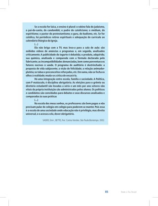 85 Rede e-Tec Brasil
Se a escola for laica, o ensino é plural: o rabino fala do judaísmo,
o pai-de-santo, do candomblé; o padre do catolicismo; o médium, do
espiritismo; o pastor do protestantismo; o guru, do budismo, etc. Se for
católica, há periódicos retiros espirituais e adequação do currículo ao
calendário litúrgico da Igreja.
(...)
Ela não briga com a TV, mas leva-a para a sala de aula: são
exibidos vídeos de anúncios e programas e, em seguida, analisados
criticamente.A publicidade do iogurte é debatida; o produto, adquirido;
sua química, analisada e comparada com a fórmula declarada pelo
fabricante;as incompatibilidades denunciadas,bem como porventura os
fatores nocivos à saúde. O programa de auditório é destrinchado: a
proposta de vida subjacente; a visão de felicidade; a relação animador-
platéia;os tabus e preconceitos reforçados,etc.Em suma,não se fecha os
olhos à realidade;muda-se a ótica de encará-la.
Há uma integração entre escola, família e sociedade. A Política,
com P maiúsculo, é disciplina obrigatória. As eleições para o grêmio ou
diretório estudantil são levadas a sério e um mês por ano setores não
vitais da própria instituição são administrados pelos alunos. Os políticos
e candidatos são convidados para debates e seus discursos analisados e
comparados às suas práticas
(...)
Na escola dos meus sonhos, os professores são bem pagos e não
precisam pular de colégio em colégio para poderem se manter. Pois essa
é a escola de uma sociedade onde educação não é privilégio,mas direito
universal,e o acesso a ela,dever obrigatório.
SADER, Emir ; BETTO, Frei. Contra Versões. São Paulo:Bontempo. 2002.
 