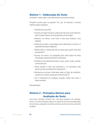 86 Produção Textual na Educação Escolar
Rede e-Tec Brasil
Roteiro 1 – Elaboração do Texto
Roteiro 2 – Princípios Básicos para
Avaliação do Texto
Estudante, você já sabe: o principal elemento do texto é o leitor.
Ninguém escreve para as gavetas! Por isso, ao escrever, é preciso
observar alguns aspectos:
Sempre faça rascunho.
Escolha um lugar tranquilo, onde você não será muito interrom-
pido. Escrever requer uma boa dose de concentração.
Reserve, ao menos, uma hora e meia para produzir uma
redação.
Pergunte-se sobre o que deseja tratar (definição do tema) e o
que pretende (qual o objetivo).
Reflita sobre o interlocutor de seu texto (para quem você está
escrevendo?).
Escreva ao menos um parágrafo para cada etapa do texto
(introdução, desenvolvimento e conclusão).
Enfatize os seis elementos-chave: o que, quem, onde, quando,
como e por quê.
Tenha sempre à mão uma gramática e um dicionário; eles
devem ser seus companheiros inseparáveis.
Mantenha-se sempre informado sobre os fatos do cotidiano.
Leia jornais, revistas, assista aos noticiários da TV.
Ler é importante em qualquer situação. Então, leia muito e
textos variados.
Boa produção!
Uma boa correção começa com uma boa proposta de redação.
Assim, se você conseguiu aplicar os aspectos centrais de elaboração
de um texto, propostos no roteiro anterior, já está com meio caminho
andado.
•
•
•
•
•
•
•
•
•
•
 