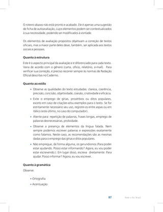 87 Rede e-Tec Brasil
O roteiro abaixo não está pronto e acabado. Ele é apenas uma sugestão
de ficha de autoavaliação, cujos elementos podem ser contextualizados
à sua necessidade, podendo ser modificados à vontade.
Os elementos de avaliação propostos objetivam a correção de textos
oficiais, mas a maior parte deles deve, também, ser aplicada aos textos
sociais e pessoais.
Quanto à estrutura
Este é o aspecto principal da avaliação e é diferenciado para cada texto.
Varia de acordo com o gênero (carta, ofício, relatório, e-mail). Para
verificar sua correção, é preciso recorrer sempre às normas de Redação
Oficial descritas no Caderno.
Quanto ao estilo
Observe as qualidades do texto estudadas: clareza, coerência,
precisão, concisão, objetividade, coesão, criatividade e eficácia.
Evite o emprego de gírias, provérbios ou ditos populares,
exceto em caso de citações e/ou exemplos para o texto. Se for
estritamente necessário seu uso, registre-os entre aspas ou em
itálico (este último, no caso do computador).
Atente para: repetição de palavras, frases longas, emprego de
palavras desnecessárias, prolixidade.
Observe a presença de elementos da língua falada. Nem
sempre podemos escrever palavras e expressões exatamente
como falamos. Neste caso, as recomendações são as mesmas
dadas para o emprego das gírias e ditos populares.
Não empregue, de forma alguma, os gerundismos (Para poder
estar ajudando. Posso estar informando? Agora, eu vou poder
estar escrevendo.). Em lugar disso, escreva diretamente: Para
ajudar. Posso informar? Agora, eu vou escrever.
Quanto à gramática
Observe:
Ortografia
Acentuação
•
•
•
•
•
•
•
 