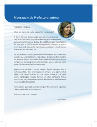 s
a
t
i
e
r
F
a
g
l
O
Prezado (a) estudante:
Este é um momento muito especial em nossas vidas!
O Curso Técnico de Formação para os Funcionários da
Educação é um marco na história da educação brasileira! Mais
que um resgate histórico da luta das trabalhadoras e trabalhadores
em educação, o Profuncionário é uma política afirmativa que reco-
nhece que você, estudante, participa dos processos educativos que
acontecem no chão da escola.
Por isso é tão importante desenvolver habilidades de leitura e escrita e
exercitar seu potencial criativo na produção de documentos relaciona-
dos ao seu ambiente de trabalho. Esses conhecimentos lhe darão mais
competência pessoal, profissional e social para que, de fato, seja prota-
gonista de uma educação transformadora.
Sabemos que não é fácil conciliar trabalho, família e estudos. Para as
mulheres então... Mas a formação em serviço é uma oportunidade
sobre a qual devemos refletir e a qual devemos abraçar, com muito
carinho e dedicação, pois dela depende um futuro profissional melhor,
uma mudança significativa na sua qualidade de vida e, principalmente,
na sua atuação na sociedade.
Assim, espero que vocês se encantem pelo Profuncionário e por este
caderno de estudos tanto quanto eu!
Bons estudos e muito sucesso!
Olga Freitas
Mensagem da Professora-autora
 