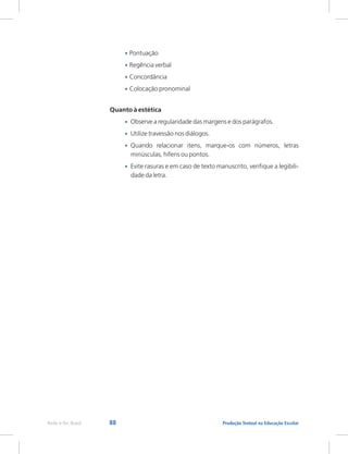 88 Produção Textual na Educação Escolar
Rede e-Tec Brasil
•
•
•
•
•
•
•
•
Regência verbal
Concordância
Colocação pronominal
Quanto à estética
Observe a regularidade das margens e dos parágrafos.
Utilize travessão nos diálogos.
Quando relacionar itens, marque-os com números, letras
minúsculas, hífens ou pontos.
Evite rasuras e em caso de texto manuscrito, verifique a legibili-
dade da letra.
Pontuação
 