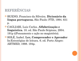REFERÊNCIAS
 BUENO, Francisco da Silveira. Dicionário da
  língua portuguesa. São Paulo: FTD, 1994. 631
  p.
 CAGLIARI, Luis Carlos. Alfabetização e
  linguística. 10. ed. São Paulo Scipione, 2004.
  191p ((Pensamento e ação no magistério).
 SOLÉ, Isabel. Ler, Compreender e Aprender
  In:Estratégias de leitura. 6. ed. Porto Alegre:
  ARTMED, 1998. 194p.
 