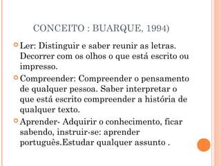 CONCEITO : BUARQUE, 1994)
 Ler:Distinguir e saber reunir as letras.
  Decorrer com os olhos o que está escrito ou
  impresso.
 Compreender: Compreender o pensamento
  de qualquer pessoa. Saber interpretar o
  que está escrito compreender a história de
  qualquer texto.
 Aprender- Adquirir o conhecimento, ficar
  sabendo, instruir-se: aprender
  português.Estudar qualquer assunto .
 