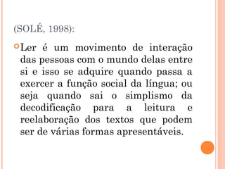 (SOLÉ, 1998):
 Ler é um movimento de interação
 das pessoas com o mundo delas entre
 si e isso se adquire quando passa a
 exercer a função social da língua; ou
 seja quando sai o simplismo da
 decodificação para a leitura e
 reelaboração dos textos que podem
 ser de várias formas apresentáveis.
 