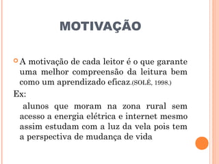 MOTIVAÇÃO

A  motivação de cada leitor é o que garante
 uma melhor compreensão da leitura bem
 como um aprendizado eficaz.(SOLÉ, 1998.)
Ex:
  alunos que moram na zona rural sem
 acesso a energia elétrica e internet mesmo
 assim estudam com a luz da vela pois tem
 a perspectiva de mudança de vida
 