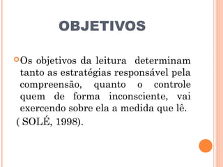 OBJETIVOS

 Osobjetivos da leitura determinam
 tanto as estratégias responsável pela
 compreensão, quanto o controle
 quem de forma inconsciente, vai
 exercendo sobre ela a medida que lê.
( SOLÉ, 1998).
 