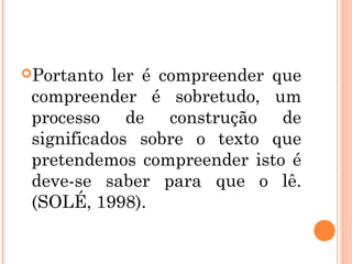 Portanto  ler é compreender que
 compreender é sobretudo, um
 processo de construção de
 significados sobre o texto que
 pretendemos compreender isto é
 deve-se saber para que o lê.
 (SOLÉ, 1998).
 
