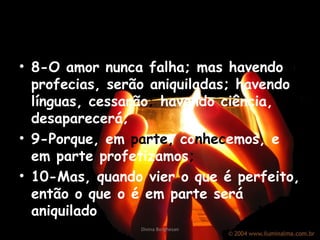 8-O amor nunca falha; mas havendo profecias, serão aniquiladas; havendo línguas, cessarão ;  havendo ciência, desaparecerá; 9-Porque, em  parte ,  co nhec emos, e em parte profetizamos ; 10-Mas, quando vier o que é perfeito, então o que o é em parte será aniquilado . Divina Borghesan 