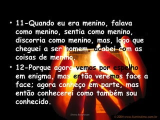 11-Quando eu era menino, falava como menino, sentia como menino, discorria como menino, mas, logo que cheguei a ser homem ,  ac abei   c o m   as coisas de menino. 12-Porque agora  vemos por espelho  em enigma, mas  en tão   vere mo s face a face; agora conheço em parte, mas então conhecerei como também sou conhecido. Divina Borghesan 