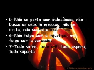 5-Não se porta com indecência, não busca os seus interesses, não se irrita, não suspeita  mal; 6-Não folga com a  injustiça , mas folga com a ver dade ; 7-Tudo sofre,  tudo crê , tudo espera, tudo suporta. Divina Borghesan 