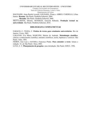 UNIVERSIDADE ESTADUAL DO CENTRO-OESTE – UNICENTRO
Campus Universitário de Guarapuava
Setor de Ciências Humanas, Letras e Artes
Departamento de Letras

MACHADO, Anna Rachel (coord), LOUSADA, Eliane e ABREU-TARDELLI, Lílian
Santos. Resumo. São Paulo: Parábola Editorial, 2004.
______. Resenha. São Paulo: Parábola Editorial, 2004.
MOTTA-ROTH, Désirée; HENDGES, Graciela Rabuske. Produção textual na
universidade. São Paulo: Parábola Editorial, 2010.
BIBLIOGRAFIA COMPLEMENTAR
FARACO, C; TEZZA, C. Prática de textos para estudantes universitários. Rio de
Janeiro: Vozes, 2001.
LAKATOS, Eva Maria; MARCONI, Marina de Andrade. Metodologia científica:
ciência e conhecimento científico, métodos científicos, teoria, hipóteses e variáveis. São
Paulo: Atlas, 1983.
FIORIN, José Luiz e SAVIOLI, Francisco Platão. Para entender o texto: leitura e
redação. 16. ed. São Paulo: Ática, 2003.
LUNA, S. V. Planejamento de pesquisa: uma introdução. São Paulo: EDUC, 1996.

 