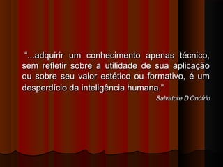 “...adquirir um conhecimento apenas técnico,
sem refletir sobre a utilidade de sua aplicação
ou sobre seu valor estético ou formativo, é um
desperdício da inteligência humana.”
Salvatore D’Onófrio

 
