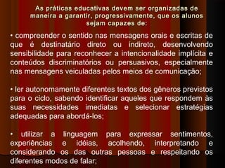 As práticas educativas devem ser organizadas de
maneira a garantir, progressivamente, que os alunos
sejam capazes de:

• compreender o sentido nas mensagens orais e escritas de
que é destinatário direto ou indireto, desenvolvendo
sensibilidade para reconhecer a intencionalidade implícita e
conteúdos discriminatórios ou persuasivos, especialmente
nas mensagens veiculadas pelos meios de comunicação;
• ler autonomamente diferentes textos dos gêneros previstos
para o ciclo, sabendo identificar aqueles que respondem às
suas necessidades imediatas e selecionar estratégias
adequadas para abordá-los;
• utilizar a linguagem para expressar sentimentos,
experiências e idéias, acolhendo, interpretando e
considerando os das outras pessoas e respeitando os
diferentes modos de falar;

 