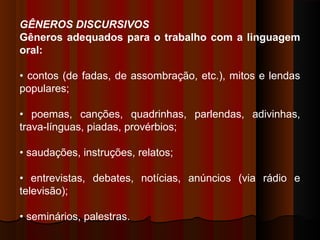 GÊNEROS DISCURSIVOS
Gêneros adequados para o trabalho com a linguagem
oral:
• contos (de fadas, de assombração, etc.), mitos e lendas
populares;
• poemas, canções, quadrinhas, parlendas, adivinhas,
trava-línguas, piadas, provérbios;
• saudações, instruções, relatos;
• entrevistas, debates, notícias, anúncios (via rádio e
televisão);
• seminários, palestras.

 