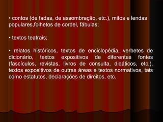 • contos (de fadas, de assombração, etc.), mitos e lendas
populares,folhetos de cordel, fábulas;
• textos teatrais;
• relatos históricos, textos de enciclopédia, verbetes de
dicionário, textos expositivos de diferentes fontes
(fascículos, revistas, livros de consulta, didáticos, etc.),
textos expositivos de outras áreas e textos normativos, tais
como estatutos, declarações de direitos, etc.

 