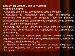 LÍNGUA ESCRITA: USOS E FORMAS
Prática de leitura
• Atribuição de sentido, coordenando texto e contexto.
• Utilização de indicadores para fazer antecipações e
inferências em relação ao conteúdo (tipo de portador,
características gráficas, conhecimento do gênero ou do estilo do
autor, etc.) e à intencionalidade.
• Emprego dos dados obtidos por intermédio da leitura para
confirmação ou retificação das suposições de sentido feitas
anteriormente.
• Uso de recursos variados para resolver dúvidas na leitura:
seguir lendo em busca de informação esclarecedora, deduzir do
contexto, consultar dicionário, etc.
• Utilização de diferentes modalidades de leitura adequadas a
diferentes objetivos: ler para revisar, para obter informação
rápida, etc.

 