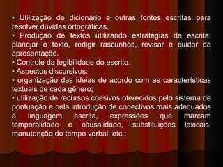 • Utilização de dicionário e outras fontes escritas para
resolver dúvidas ortográficas.
• Produção de textos utilizando estratégias de escrita:
planejar o texto, redigir rascunhos, revisar e cuidar da
apresentação.
• Controle da legibilidade do escrito.
• Aspectos discursivos:
• organização das idéias de acordo com as características
textuais de cada gênero;
• utilização de recursos coesivos oferecidos pelo sistema de
pontuação e pela introdução de conectivos mais adequados
à
linguagem
escrita,
expressões
que
marcam
temporalidade e causalidade, substituições lexicais,
manutenção do tempo verbal, etc.;

 