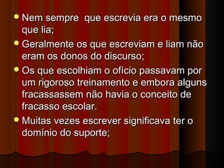  Nem sempre

que escrevia era o mesmo

que lia;
 Geralmente os que escreviam e liam não
eram os donos do discurso;
 Os que escolhiam o ofício passavam por
um rigoroso treinamento e embora alguns
fracassassem não havia o conceito de
fracasso escolar.
 Muitas vezes escrever significava ter o
domínio do suporte;

 