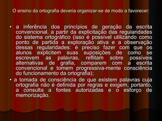 O ensino da ortografia deveria organizar-se de modo a favorecer:

• a inferência dos princípios de geração da escrita
convencional, a partir da explicitação das regularidades
do sistema ortográfico (isso é possível utilizando como
ponto de partida a exploração ativa e a observação
dessas regularidades: é preciso fazer com que os
alunos explicitem suas suposições de como se
escrevem as palavras, reflitam sobre possíveis
alternativas de grafia, comparem com a escrita
convencional e tomem progressiva-mente consciência
do funcionamento da ortografia);
• a tomada de consciência de que existem palavras cuja
ortografia não é definida por regras e exigem, portanto,
a consulta a fontes autorizadas e o esforço de
memorização.

 