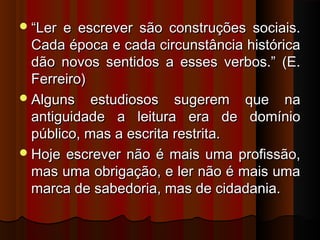  “Ler

e escrever são construções sociais.
Cada época e cada circunstância histórica
dão novos sentidos a esses verbos.” (E.
Ferreiro)
 Alguns estudiosos sugerem que na
antiguidade a leitura era de domínio
público, mas a escrita restrita.
 Hoje escrever não é mais uma profissão,
mas uma obrigação, e ler não é mais uma
marca de sabedoria, mas de cidadania.

 