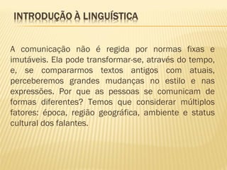 A comunicação não é regida por normas fixas e
imutáveis. Ela pode transformar-se, através do tempo,
e, se compararmos textos antigos com atuais,
perceberemos grandes mudanças no estilo e nas
expressões. Por que as pessoas se comunicam de
formas diferentes? Temos que considerar múltiplos
fatores: época, região geográfica, ambiente e status
cultural dos falantes.
 
