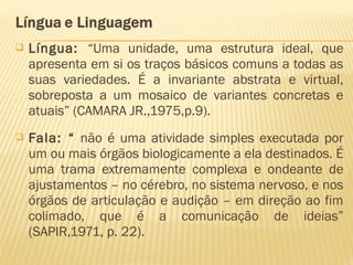  Língua: “Uma unidade, uma estrutura ideal, que
apresenta em si os traços básicos comuns a todas as
suas variedades. É a invariante abstrata e virtual,
sobreposta a um mosaico de variantes concretas e
atuais” (CAMARA JR.,1975,p.9).
 Fala: “ não é uma atividade simples executada por
um ou mais órgãos biologicamente a ela destinados. É
uma trama extremamente complexa e ondeante de
ajustamentos – no cérebro, no sistema nervoso, e nos
órgãos de articulação e audição – em direção ao fim
colimado, que é a comunicação de ideias”
(SAPIR,1971, p. 22).
 