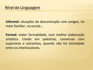 Informal: situações de descontração com amigos, no
meio familiar, na escola...
Formal: maior formalidade, com melhor elaboração
sintática. Usado em palestras, conversas com
superiores e estranhos, quando não há intimidade
entre os interlocutores.
 