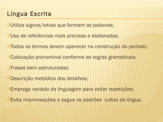 Língua Escrita
Utiliza signos/letras que formam as palavras;
Uso de referências mais precisas e elaboradas;
Todos os termos devem aparecer na construção do período;
Colocação pronominal conforme as regras gramaticais;
Frases bem estruturadas;
Descrição metódica dos detalhes;
Emprego variado da linguagem para evitar repetições;
Evita improvisações e segue os padrões cultos da língua.
 
