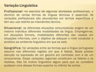 Profissional: no exercício de algumas atividades profissionais, o
domínio de certas formas de línguas técnicas é essencial. As
variações profissionais são abundantes em termos específicos e
têm seu uso restrito ao intercâmbio técnico.
Situacional: as diferentes situações comunicativas exigem de um
mesmo indivíduo diferentes modalidades da língua. Empregam-se,
em situações formais, modalidades diferentes das usadas em
situações informais, com o objetivo de adequar o nível vocabular e
sintático ao ambiente linguístico em que se está.
Geográfica: há variações entre as formas que a língua portuguesa
assume nas diferentes regiões em que é falada. Basta prestar
atenção na expressão de um gaúcho em contraste com a de um
amazonense. Essas variações regionais constituem os falares e os
dialetos. Não há motivo linguístico algum para que se considere
qualquer uma dessas formas superior ou inferior às outras.
 