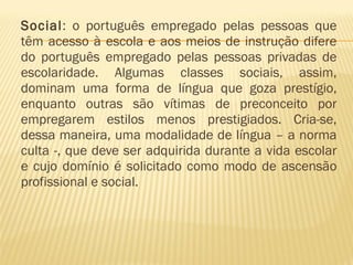 Social: o português empregado pelas pessoas que
têm acesso à escola e aos meios de instrução difere
do português empregado pelas pessoas privadas de
escolaridade. Algumas classes sociais, assim,
dominam uma forma de língua que goza prestígio,
enquanto outras são vítimas de preconceito por
empregarem estilos menos prestigiados. Cria-se,
dessa maneira, uma modalidade de língua – a norma
culta -, que deve ser adquirida durante a vida escolar
e cujo domínio é solicitado como modo de ascensão
profissional e social.
 