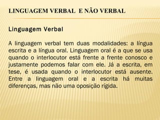LINGUAGEM VERBAL E NÃO VERBAL
Linguagem Verbal
A linguagem verbal tem duas modalidades: a língua
escrita e a língua oral. Linguagem oral é a que se usa
quando o interlocutor está frente a frente conosco e
justamente podemos falar com ele. Já a escrita, em
tese, é usada quando o interlocutor está ausente.
Entre a linguagem oral e a escrita há muitas
diferenças, mas não uma oposição rígida.
 