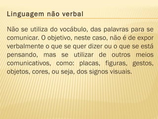 Linguagem não verbal
Não se utiliza do vocábulo, das palavras para se
comunicar. O objetivo, neste caso, não é de expor
verbalmente o que se quer dizer ou o que se está
pensando, mas se utilizar de outros meios
comunicativos, como: placas, figuras, gestos,
objetos, cores, ou seja, dos signos visuais.
 