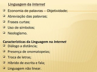  Economia de palavras – Objetividade;
 Abreviação das palavras;
 Frases curtas;
 Uso de símbolos;
 Neologísmo.
Características da Linguagem na Internet
 Diálogo a distância;
 Presença de onomatopeias;
 Troca de letras;
 Híbrido de escrita e fala;
 Linguagem não linear.
 