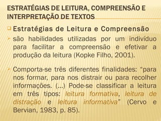  Estratégias de Leitura e Compreensão
 são habilidades utilizadas por um indivíduo
para facilitar a compreensão e efetivar a
produção da leitura (Kopke Filho, 2001).
 Comporta-se três diferentes finalidades: “para
nos formar, para nos distrair ou para recolher
informações. (...) Pode-se classificar a leitura
em três tipos: leitura formativa, leitura de
distração e leitura informativa” (Cervo e
Bervian, 1983, p. 85).
 