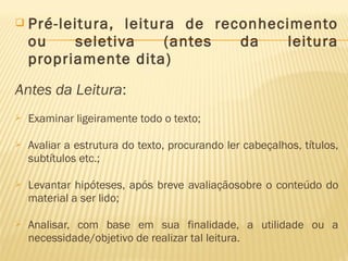  Pré-leitura, leitura de reconhecimento
ou seletiva (antes da leitura
propriamente dita)
Antes da Leitura:
 Examinar ligeiramente todo o texto;
 Avaliar a estrutura do texto, procurando ler cabeçalhos, títulos,
subtítulos etc.;
 Levantar hipóteses, após breve avaliaçãosobre o conteúdo do
material a ser lido;
 Analisar, com base em sua finalidade, a utilidade ou a
necessidade/objetivo de realizar tal leitura.
 