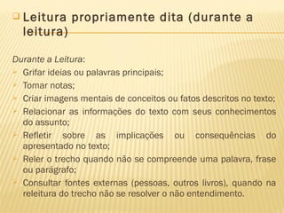  Leitura propriamente dita (durante a
leitura)
Durante a Leitura:
 Grifar ideias ou palavras principais;
 Tomar notas;
 Criar imagens mentais de conceitos ou fatos descritos no texto;
 Relacionar as informações do texto com seus conhecimentos
do assunto;
 Refletir sobre as implicações ou consequências do
apresentado no texto;
 Reler o trecho quando não se compreende uma palavra, frase
ou parágrafo;
 Consultar fontes externas (pessoas, outros livros), quando na
releitura do trecho não se resolver o não entendimento.
 