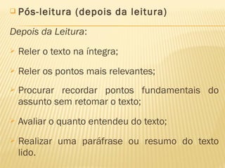  Pós-leitura (depois da leitura)
Depois da Leitura:
 Reler o texto na íntegra;
 Reler os pontos mais relevantes;
 Procurar recordar pontos fundamentais do
assunto sem retomar o texto;
 Avaliar o quanto entendeu do texto;
 Realizar uma paráfrase ou resumo do texto
lido.
 