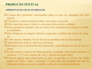 PRODUÇÃO TEXTUAL
APRESENTAÇÃO VISUAL DA REDAÇÃO
 O aluno deve preencher corretamente todos os itens do cabeçalho com letra
legível.
 Centralizar o título na primeira linha, sem aspas e sem grifo.
 Pular uma linha entre o título e o texto para então iniciar a redação.
 Fazer parágrafos distando mais ou menos três centímetros da margem e mantê-
los alinhados.
 Não ultrapassar as margens (direita e esquerda) e também não deixar de atingi-
las.
 Evitar rasuras e borrões. O erro deverá ser anulado com um traço apenas.
 Apresentar letra legível, cursiva ou de forma.
 Distinguir bem as maiúsculas das minúsculas, especialmente no uso de letra de
forma.
 Evitar exceder o número de linhas pautadas ou pedidas como limites máximos e
mínimos. 1º e 2º ano: mínimo de vinte e máximo de trinta linhas.
 Escrever apenas com caneta preta ou azul. O rascunho ou esboço das ideias
podem ser feitos a lápis e rasurados. O texto não será corrigido em caso de
utilização de lápis ou caneta vermelha, verde, etc. na redação definitiva.
 